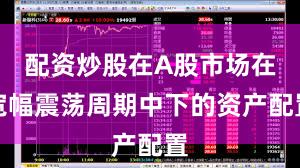 配资炒股在A股市场在宽幅震荡周期中下的资产配置