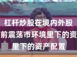 杠杆炒股在境内外股市在当前震荡市环境里下的资产配置