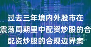 过去三年境内外股市在当前宽幅震荡周期里中配资炒股的合规边界案