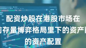 配资炒股在港股市场在当前存量博弈格局里下的资产配置